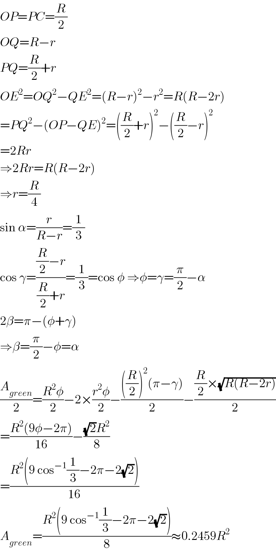 OP=PC=(R/2)  OQ=R−r  PQ=(R/2)+r  OE^2 =OQ^2 −QE^2 =(R−r)^2 −r^2 =R(R−2r)  =PQ^2 −(OP−QE)^2 =((R/2)+r)^2 −((R/2)−r)^2   =2Rr  ⇒2Rr=R(R−2r)  ⇒r=(R/4)  sin α=(r/(R−r))=(1/3)  cos γ=(((R/2)−r)/((R/2)+r))=(1/3)=cos φ ⇒φ=γ=(π/2)−α  2β=π−(φ+γ)   ⇒β=(π/2)−φ=α  (A_(green) /2)=((R^2 φ)/2)−2×((r^2 φ)/2)−((((R/2))^2 (π−γ))/2)−(((R/2)×(√(R(R−2r))))/2)  =((R^2 (9φ−2π))/(16))−(((√2)R^2 )/8)  =((R^2 (9 cos^(−1) (1/3)−2π−2(√2)))/(16))  A_(green) =((R^2 (9 cos^(−1) (1/3)−2π−2(√2)))/8)≈0.2459R^2   
