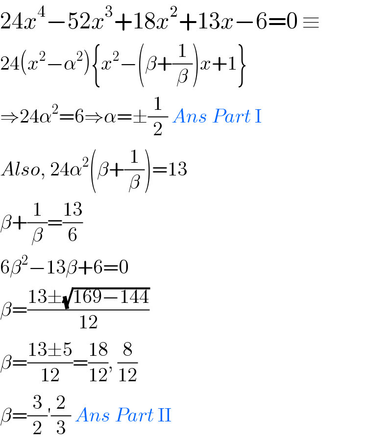 24x^4 −52x^3 +18x^2 +13x−6=0 ≡  24(x^2 −α^2 ){x^2 −(β+(1/β))x+1}  ⇒24α^2 =6⇒α=±(1/2) Ans Part I  Also, 24α^2 (β+(1/β))=13  β+(1/β)=((13)/6)  6β^2 −13β+6=0  β=((13±(√(169−144)))/(12))  β=((13±5)/(12))=((18)/(12)), (8/(12))  β=(3/2)′(2/3) Ans Part II  