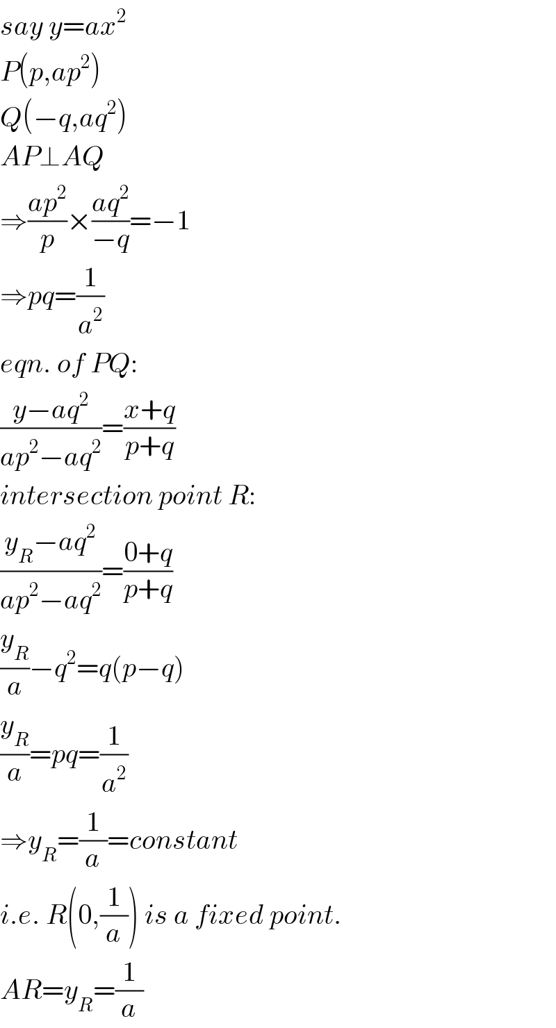 say y=ax^2   P(p,ap^2 )  Q(−q,aq^2 )  AP⊥AQ  ⇒((ap^2 )/p)×((aq^2 )/(−q))=−1  ⇒pq=(1/a^2 )  eqn. of PQ:  ((y−aq^2 )/(ap^2 −aq^2 ))=((x+q)/(p+q))  intersection point R:  ((y_R −aq^2 )/(ap^2 −aq^2 ))=((0+q)/(p+q))  (y_R /a)−q^2 =q(p−q)  (y_R /a)=pq=(1/a^2 )  ⇒y_R =(1/a)=constant  i.e. R(0,(1/a)) is a fixed point.  AR=y_R =(1/a)  