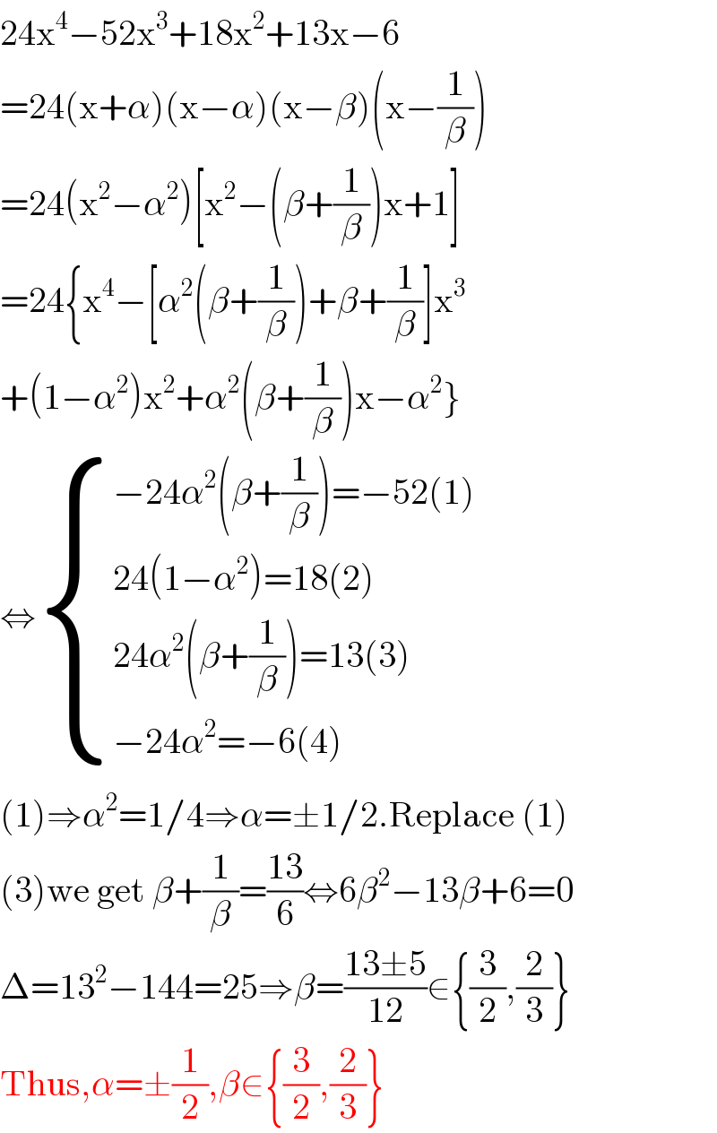 24x^4 −52x^3 +18x^2 +13x−6  =24(x+α)(x−α)(x−β)(x−(1/β))  =24(x^2 −α^2 )[x^2 −(β+(1/β))x+1]  =24{x^4 −[α^2 (β+(1/β))+β+(1/β)]x^3   +(1−α^2 )x^2 +α^2 (β+(1/β))x−α^2 }  ⇔ { ((−24α^2 (β+(1/β))=−52(1))),((24(1−α^2 )=18(2))),((24α^2 (β+(1/β))=13(3))),((−24α^2 =−6(4))) :}  (1)⇒α^2 =1/4⇒α=±1/2.Replace (1)  (3)we get β+(1/β)=((13)/6)⇔6β^2 −13β+6=0  Δ=13^2 −144=25⇒β=((13±5)/(12))∈{(3/2),(2/3)}  Thus,α=±(1/2),β∈{(3/2),(2/3)}  