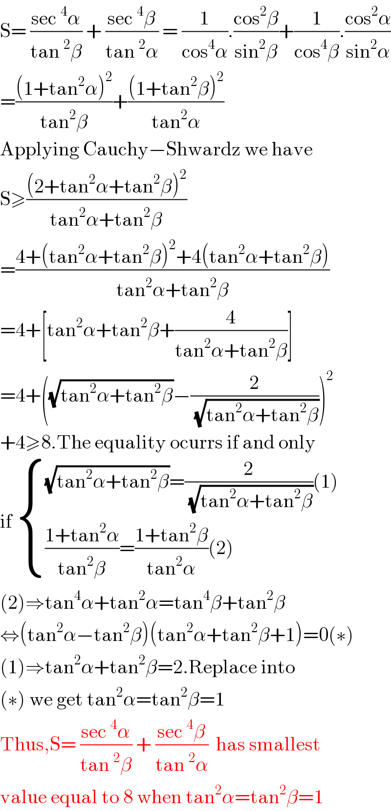 S= ((sec^4 α)/(tan^2 β)) + ((sec^4 β)/(tan^2 α)) = (1/(cos^4 α)).((cos^2 β)/(sin^2 β))+(1/(cos^4 β)).((cos^2 α)/(sin^2 α))  =(((1+tan^2 α)^2 )/(tan^2 β))+(((1+tan^2 β)^2 )/(tan^2 α))  Applying Cauchy−Shwardz we have  S≥(((2+tan^2 α+tan^2 β)^2 )/(tan^2 α+tan^2 β))  =((4+(tan^2 α+tan^2 β)^2 +4(tan^2 α+tan^2 β))/(tan^2 α+tan^2 β))  =4+[tan^2 α+tan^2 β+(4/(tan^2 α+tan^2 β))]  =4+((√(tan^2 α+tan^2 β))−(2/( (√(tan^2 α+tan^2 β)))))^2   +4≥8.The equality ocurrs if and only  if  { (((√(tan^2 α+tan^2 β))=(2/( (√(tan^2 α+tan^2 β))))(1))),((((1+tan^2 α)/(tan^2 β))=((1+tan^2 β)/(tan^2 α))(2))) :}  (2)⇒tan^4 α+tan^2 α=tan^4 β+tan^2 β  ⇔(tan^2 α−tan^2 β)(tan^2 α+tan^2 β+1)=0(∗)  (1)⇒tan^2 α+tan^2 β=2.Replace into  (∗) we get tan^2 α=tan^2 β=1  Thus,S= ((sec^4 α)/(tan^2 β)) + ((sec^4 β)/(tan^2 α))  has smallest  value equal to 8 when tan^2 α=tan^2 β=1  