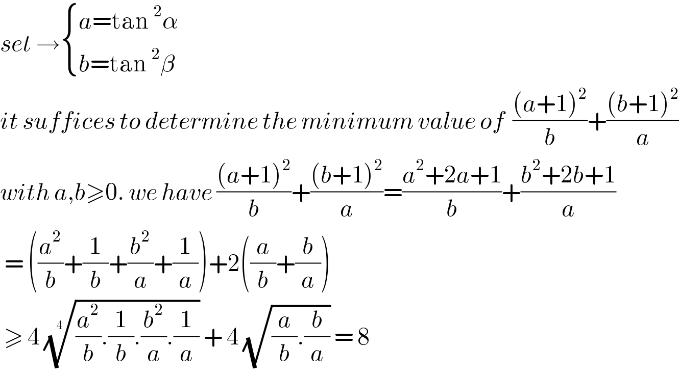 set → { ((a=tan^2 α)),((b=tan^2 β)) :}  it suffices to determine the minimum value of  (((a+1)^2 )/b)+(((b+1)^2 )/a)  with a,b≥0. we have (((a+1)^2 )/b)+(((b+1)^2 )/a)=((a^2 +2a+1)/b)+((b^2 +2b+1)/a)   = ((a^2 /b)+(1/b)+(b^2 /a)+(1/a))+2((a/b)+(b/a))   ≥ 4 (((a^2 /b).(1/b).(b^2 /a).(1/a)))^(1/(4 ))  + 4 (√((a/b).(b/a))) = 8  