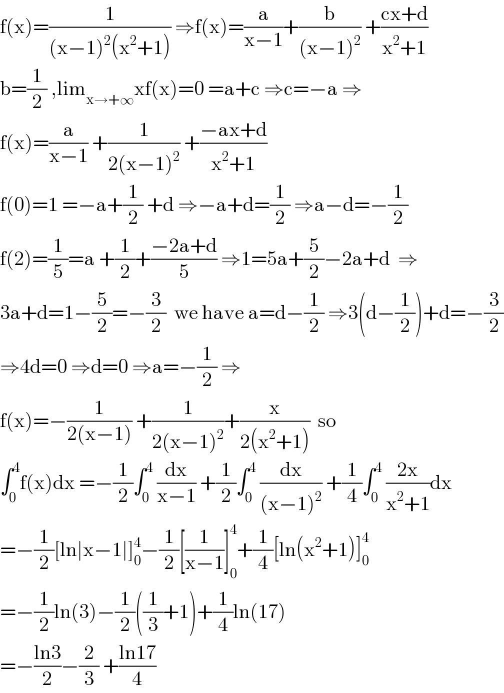 f(x)=(1/((x−1)^2 (x^2 +1))) ⇒f(x)=(a/(x−1))+(b/((x−1)^2 )) +((cx+d)/(x^2 +1))  b=(1/2) ,lim_(x→+∞) xf(x)=0 =a+c ⇒c=−a ⇒  f(x)=(a/(x−1)) +(1/(2(x−1)^2 )) +((−ax+d)/(x^2 +1))  f(0)=1 =−a+(1/2) +d ⇒−a+d=(1/2) ⇒a−d=−(1/2)  f(2)=(1/5)=a +(1/2)+((−2a+d)/5) ⇒1=5a+(5/2)−2a+d  ⇒  3a+d=1−(5/2)=−(3/2)  we have a=d−(1/2) ⇒3(d−(1/2))+d=−(3/2)  ⇒4d=0 ⇒d=0 ⇒a=−(1/2) ⇒  f(x)=−(1/(2(x−1))) +(1/(2(x−1)^2 ))+(x/(2(x^2 +1)))  so  ∫_0 ^4 f(x)dx =−(1/2)∫_0 ^4  (dx/(x−1)) +(1/2)∫_0 ^4  (dx/((x−1)^2 )) +(1/4)∫_0 ^4  ((2x)/(x^2 +1))dx  =−(1/2)[ln∣x−1∣]_0 ^4 −(1/2)[(1/(x−1))]_0 ^4 +(1/4)[ln(x^2 +1)]_0 ^4   =−(1/2)ln(3)−(1/2)((1/3)+1)+(1/4)ln(17)  =−((ln3)/2)−(2/3) +((ln17)/4)  
