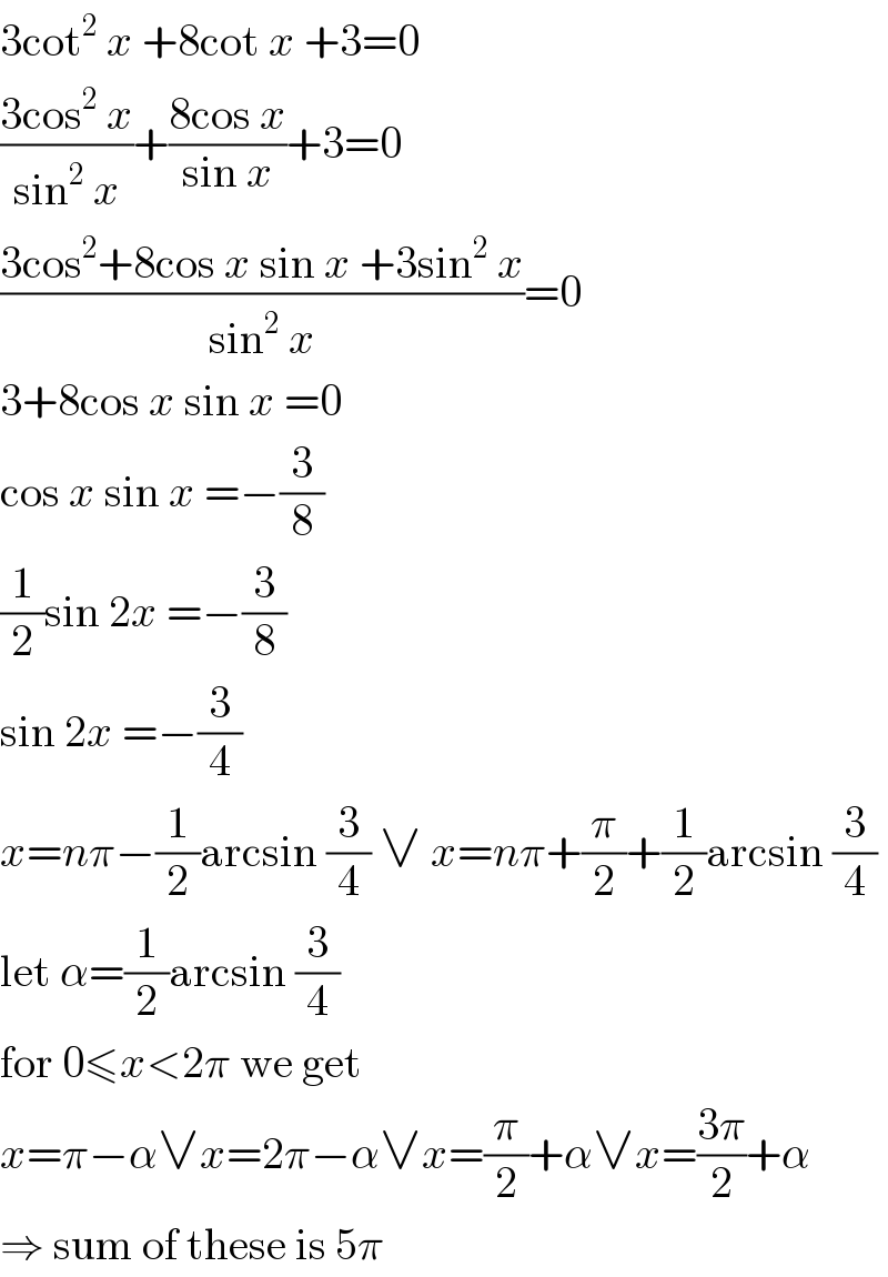 3cot^2  x +8cot x +3=0  ((3cos^2  x)/(sin^2  x))+((8cos x)/(sin x))+3=0  ((3cos^2 +8cos x sin x +3sin^2  x)/(sin^2  x))=0  3+8cos x sin x =0  cos x sin x =−(3/8)  (1/2)sin 2x =−(3/8)  sin 2x =−(3/4)  x=nπ−(1/2)arcsin (3/4) ∨ x=nπ+(π/2)+(1/2)arcsin (3/4)  let α=(1/2)arcsin (3/4)  for 0≤x<2π we get  x=π−α∨x=2π−α∨x=(π/2)+α∨x=((3π)/2)+α  ⇒ sum of these is 5π  