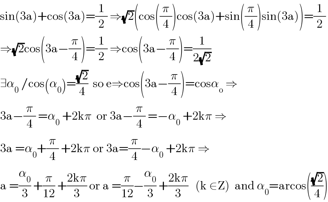 sin(3a)+cos(3a)=(1/2) ⇒(√2)(cos((π/4))cos(3a)+sin((π/4))sin(3a))=(1/2)  ⇒(√2)cos(3a−(π/4))=(1/2) ⇒cos(3a−(π/4))=(1/(2(√2)))  ∃α_0  /cos(α_0 )=((√2)/4)  so e⇒cos(3a−(π/4))=cosα_o  ⇒  3a−(π/4) =α_0  +2kπ  or 3a−(π/4) =−α_0  +2kπ ⇒  3a =α_0 +(π/4) +2kπ or 3a=(π/4)−α_0  +2kπ ⇒  a =(α_0 /3) +(π/(12)) +((2kπ)/3) or a =(π/(12))−(α_0 /3) +((2kπ)/3)   (k ∈Z)  and α_0 =arcos(((√2)/4))  
