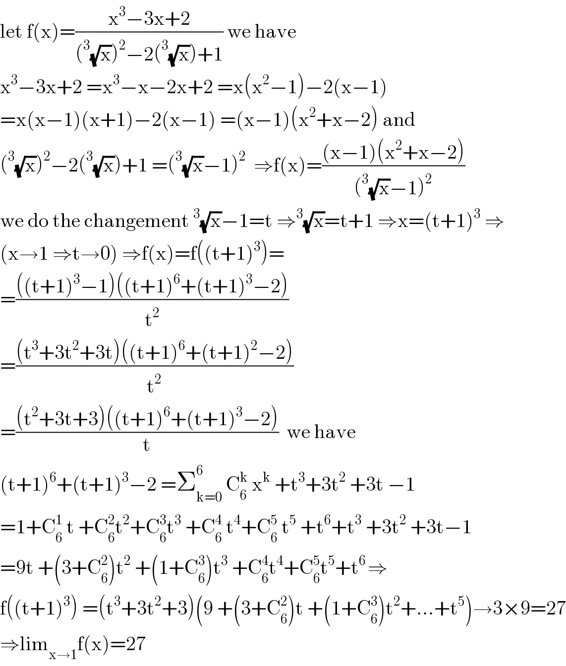 let f(x)=((x^3 −3x+2)/((^3 (√x))^2 −2(^3 (√x))+1)) we have  x^3 −3x+2 =x^3 −x−2x+2 =x(x^2 −1)−2(x−1)  =x(x−1)(x+1)−2(x−1) =(x−1)(x^2 +x−2) and  (^3 (√x))^2 −2(^3 (√x))+1 =(^3 (√x)−1)^2   ⇒f(x)=(((x−1)(x^2 +x−2))/((^3 (√x)−1)^2 ))  we do the changement^3 (√x)−1=t ⇒^3 (√x)=t+1 ⇒x=(t+1)^3  ⇒  (x→1 ⇒t→0) ⇒f(x)=f((t+1)^3 )=  =((((t+1)^3 −1)((t+1)^6 +(t+1)^3 −2))/t^2 )  =(((t^3 +3t^2 +3t)((t+1)^6 +(t+1)^2 −2))/t^2 )  =(((t^2 +3t+3)((t+1)^6 +(t+1)^3 −2))/t)  we have   (t+1)^6 +(t+1)^3 −2 =Σ_(k=0) ^6  C_6 ^k  x^k  +t^3 +3t^2  +3t −1  =1+C_6 ^1  t +C_6 ^2 t^2 +C_6 ^3 t^3  +C_6 ^4  t^4 +C_6 ^5  t^5  +t^6 +t^3  +3t^2  +3t−1  =9t +(3+C_6 ^2 )t^2  +(1+C_6 ^3 )t^3  +C_6 ^4 t^4 +C_6 ^5 t^5 +t^(6 ) ⇒  f((t+1)^3 ) =(t^3 +3t^2 +3)(9 +(3+C_6 ^2 )t +(1+C_6 ^3 )t^2 +...+t^5 )→3×9=27  ⇒lim_(x→1) f(x)=27  