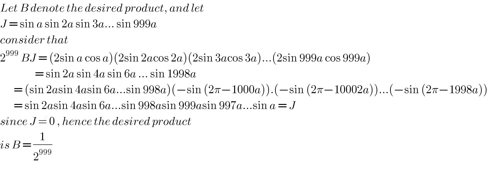 Let B denote the desired product, and let  J = sin a sin 2a sin 3a... sin 999a  consider that   2^(999)  BJ = (2sin a cos a)(2sin 2acos 2a)(2sin 3acos 3a)...(2sin 999a cos 999a)                    = sin 2a sin 4a sin 6a ... sin 1998a         = (sin 2asin 4asin 6a...sin 998a)(−sin (2π−1000a)).(−sin (2π−10002a))...(−sin (2π−1998a))         = sin 2asin 4asin 6a...sin 998asin 999asin 997a...sin a = J  since J ≠ 0 , hence the desired product  is B = (1/2^(999) )   