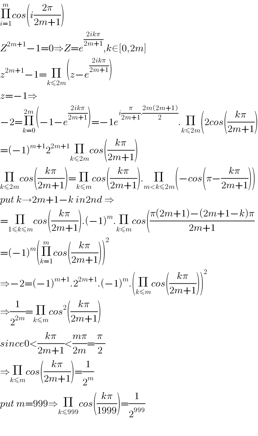 Π_(i=1) ^m cos(i((2π)/(2m+1)))  Z^(2m+1) −1=0⇒Z=e^((2ikπ)/(2m+1)) ,k∈[0,2m]  z^(2m+1) −1=Π_(k≤2m) (z−e^((2ikπ)/(2m+1)) )  z=−1⇒  −2=Π_(k=0) ^(2m) (−1−e^((2ikπ)/(2m+1)) )=−1e^(i(π/(2m+1)).((2m(2m+1))/2)) .Π_(k≤2m) (2cos(((kπ)/(2m+1)))  =(−1)^(m+1) 2^(2m+1) Π_(k≤2m) cos(((kπ)/(2m+1)))  Π_(k≤2m) cos(((kπ)/(2m+1)))=Π_(k≤m) cos(((kπ)/(2m+1))).Π_(m<k≤2m) (−cos(π−((kπ)/(2m+1))))  put k→2m+1−k in2nd ⇒  =Π_(1≤k≤m) cos(((kπ)/(2m+1))).(−1)^m .Π_(k≤m) cos(((π(2m+1)−(2m+1−k)π)/(2m+1))  =(−1)^m (Π_(k=1) ^m cos(((kπ)/(2m+1))))^2   ⇒−2=(−1)^(m+1) .2^(2m+1) .(−1)^m .(Π_(k≤m) cos(((kπ)/(2m+1))))^2   ⇒(1/2^(2m) )=Π_(k≤m) cos^2 (((kπ)/(2m+1)))  since0<((kπ)/(2m+1))<((mπ)/(2m))=(π/2)  ⇒Π_(k≤m) cos(((kπ)/(2m+1)))=(1/2^m )  put m=999⇒Π_(k≤999) cos(((kπ)/(1999)))=(1/2^(999) )    