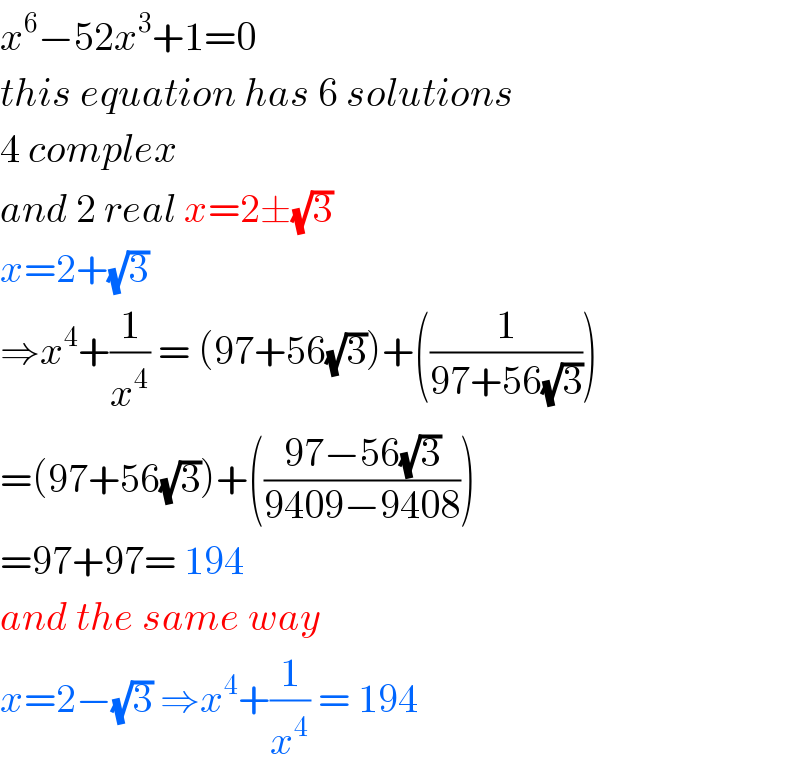 x^6 −52x^3 +1=0  this equation has 6 solutions  4 complex  and 2 real x=2±(√3)  x=2+(√3)  ⇒x^4 +(1/x^4 ) = (97+56(√3))+((1/(97+56(√3))))  =(97+56(√3))+(((97−56(√3))/(9409−9408)))  =97+97= 194  and the same way  x=2−(√3) ⇒x^4 +(1/x^4 ) = 194  