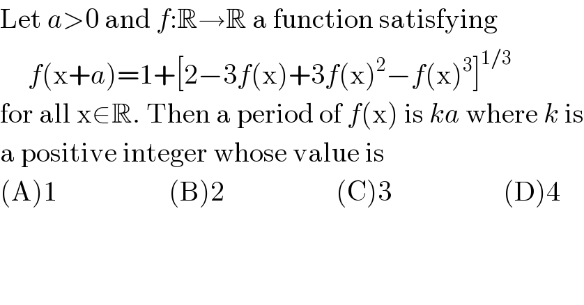 Let a>0 and f:R→R a function satisfying       f(x+a)=1+[2−3f(x)+3f(x)^2 −f(x)^3 ]^(1/3)   for all x∈R. Then a period of f(x) is ka where k is  a positive integer whose value is  (A)1                    (B)2                    (C)3                    (D)4  