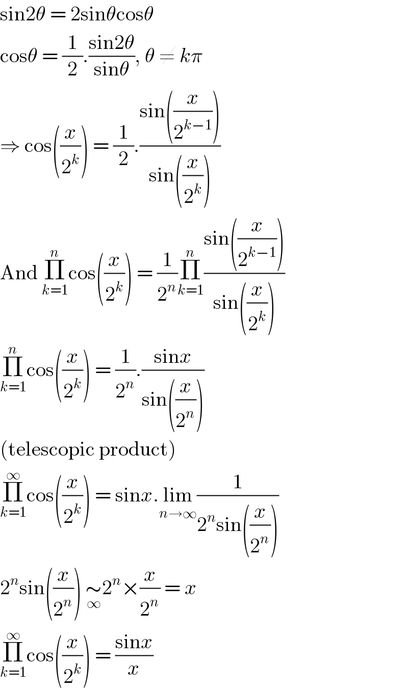 sin2θ = 2sinθcosθ  cosθ = (1/2).((sin2θ)/(sinθ)), θ ≠ kπ  ⇒ cos((x/2^k )) = (1/2).((sin((x/2^(k−1) )))/(sin((x/2^k ))))  And Π_(k=1) ^n cos((x/2^k )) = (1/2^n )Π_(k=1) ^n ((sin((x/2^(k−1) )))/(sin((x/2^k ))))  Π_(k=1) ^n cos((x/2^k )) = (1/2^n ).((sinx)/(sin((x/2^n ))))  (telescopic product)  Π_(k=1) ^∞ cos((x/2^k )) = sinx.lim_(n→∞) (1/(2^n sin((x/2^n ))))  2^n sin((x/2^n )) ∼_∞ 2^n ×(x/2^n ) = x  Π_(k=1) ^∞ cos((x/2^k )) = ((sinx)/x)  