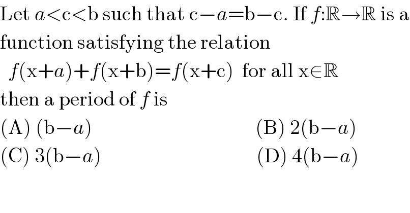 Let a<c<b such that c−a=b−c. If f:R→R is a  function satisfying the relation    f(x+a)+f(x+b)=f(x+c)  for all x∈R  then a period of f is  (A) (b−a)                                        (B) 2(b−a)  (C) 3(b−a)                                      (D) 4(b−a)  