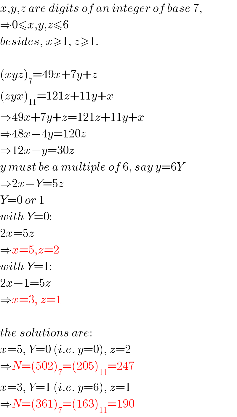 x,y,z are digits of an integer of base 7,  ⇒0≤x,y,z≤6  besides, x≥1, z≥1.    (xyz)_7 =49x+7y+z  (zyx)_(11) =121z+11y+x  ⇒49x+7y+z=121z+11y+x  ⇒48x−4y=120z  ⇒12x−y=30z  y must be a multiple of 6, say y=6Y  ⇒2x−Y=5z  Y=0 or 1  with Y=0:  2x=5z  ⇒x=5,z=2  with Y=1:  2x−1=5z  ⇒x=3, z=1    the solutions are:  x=5, Y=0 (i.e. y=0), z=2  ⇒N=(502)_7 =(205)_(11) =247  x=3, Y=1 (i.e. y=6), z=1  ⇒N=(361)_7 =(163)_(11) =190  