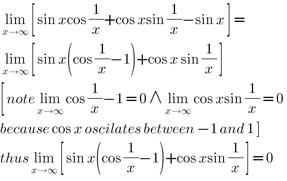  lim_(x→∞)  [ sin xcos (1/x)+cos xsin (1/x)−sin x ] =   lim_(x→∞)  [ sin x(cos (1/x)−1)+cos x sin (1/x) ]  [ note lim_(x→∞)  cos (1/x)−1 = 0 ∧ lim_(x→∞)  cos xsin (1/x) = 0   because cos x oscilates between −1 and 1 ]  thus lim_(x→∞)  [ sin x(cos (1/x)−1)+cos xsin (1/x) ] = 0  