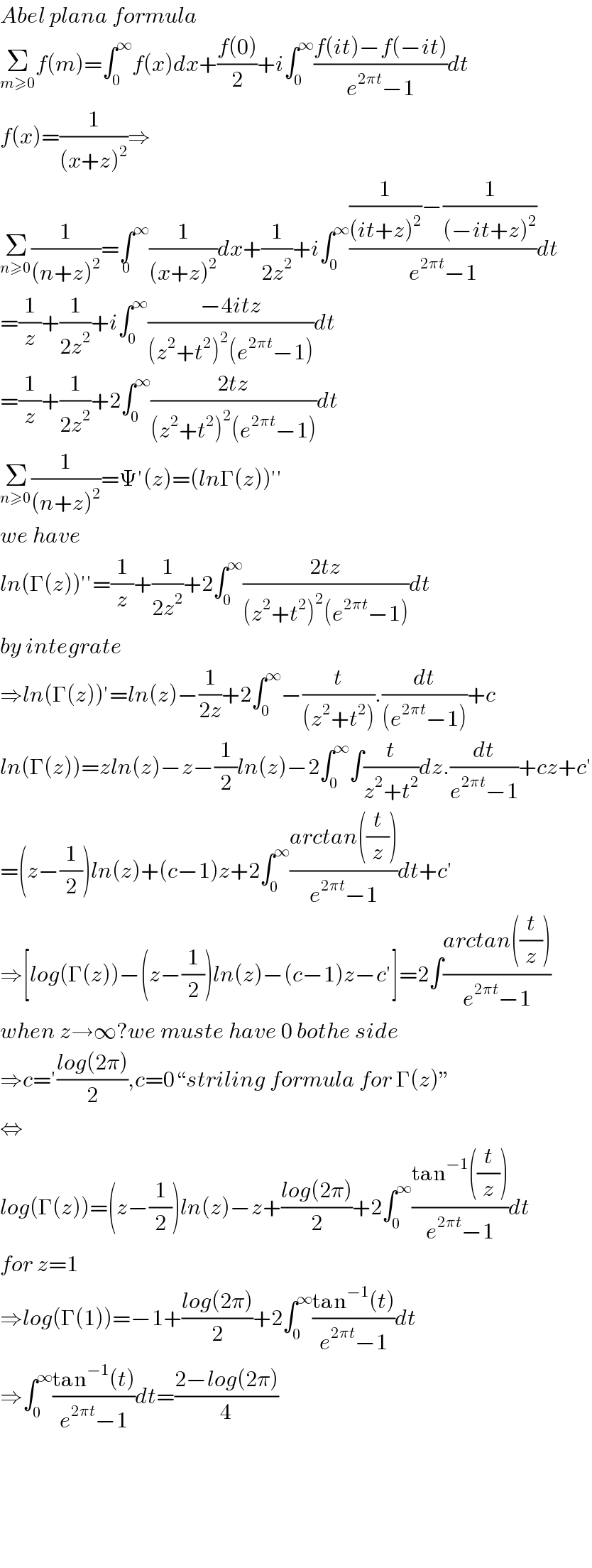 Abel plana formula  Σ_(m≥0) f(m)=∫_0 ^∞ f(x)dx+((f(0))/2)+i∫_0 ^∞ ((f(it)−f(−it))/(e^(2πt) −1))dt  f(x)=(1/((x+z)^2 ))⇒  Σ_(n≥0) (1/((n+z)^2 ))=∫^∞ _0 (1/((x+z)^2 ))dx+(1/(2z^2 ))+i∫_0 ^∞ (((1/((it+z)^2 ))−(1/((−it+z)^2 )))/(e^(2πt) −1))dt  =(1/z)+(1/(2z^2 ))+i∫_0 ^∞ ((−4itz)/((z^2 +t^2 )^2 (e^(2πt) −1)))dt  =(1/z)+(1/(2z^2 ))+2∫_0 ^∞ ((2tz)/((z^2 +t^2 )^2 (e^(2πt) −1)))dt  Σ_(n≥0) (1/((n+z)^2 ))=Ψ′(z)=(lnΓ(z))′′  we have  ln(Γ(z))′′=(1/z)+(1/(2z^2 ))+2∫_0 ^∞ ((2tz)/((z^2 +t^2 )^2 (e^(2πt) −1)))dt  by integrate  ⇒ln(Γ(z))′=ln(z)−(1/(2z))+2∫_0 ^∞ −(t/((z^2 +t^2 ))).(dt/((e^(2πt) −1)))+c  ln(Γ(z))=zln(z)−z−(1/2)ln(z)−2∫_0 ^∞ ∫(t/(z^2 +t^2 ))dz.(dt/(e^(2πt) −1))+cz+c′  =(z−(1/2))ln(z)+(c−1)z+2∫_0 ^∞ ((arctan((t/z)))/(e^(2πt) −1))dt+c′  ⇒[log(Γ(z))−(z−(1/2))ln(z)−(c−1)z−c′]=2∫((arctan((t/z)))/(e^(2πt) −1))  when z→∞?we muste have 0 bothe side  ⇒c=′((log(2π))/2),c=0“striling formula for Γ(z)”  ⇔  log(Γ(z))=(z−(1/2))ln(z)−z+((log(2π))/2)+2∫_0 ^∞ ((tan^(−1) ((t/z)))/(e^(2πt) −1))dt  for z=1  ⇒log(Γ(1))=−1+((log(2π))/2)+2∫_0 ^∞ ((tan^(−1) (t))/(e^(2πt) −1))dt  ⇒∫_0 ^∞ ((tan^(−1) (t))/(e^(2πt) −1))dt=((2−log(2π))/4)          
