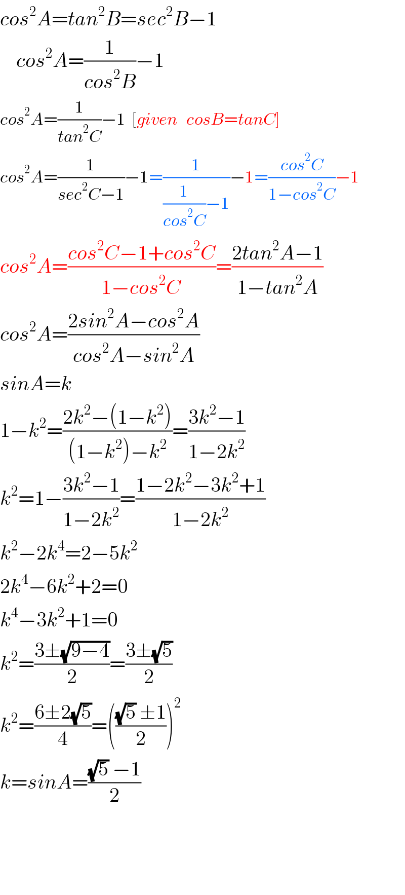 cos^2 A=tan^2 B=sec^2 B−1      cos^2 A=(1/(cos^2 B))−1  cos^2 A=(1/(tan^2 C))−1  [given   cosB=tanC]  cos^2 A=(1/(sec^2 C−1))−1=(1/((1/(cos^2 C))−1))−1=((cos^2 C)/(1−cos^2 C))−1  cos^2 A=((cos^2 C−1+cos^2 C)/(1−cos^2 C))=((2tan^2 A−1)/(1−tan^2 A))  cos^2 A=((2sin^2 A−cos^2 A)/(cos^2 A−sin^2 A))  sinA=k  1−k^2 =((2k^2 −(1−k^2 ))/((1−k^2 )−k^2 ))=((3k^2 −1)/(1−2k^2 ))  k^2 =1−((3k^2 −1)/(1−2k^2 ))=((1−2k^2 −3k^2 +1)/(1−2k^2 ))  k^2 −2k^4 =2−5k^2   2k^4 −6k^2 +2=0  k^4 −3k^2 +1=0  k^2 =((3±(√(9−4)))/2)=((3±(√5))/2)  k^2 =((6±2(√5))/4)=((((√5) ±1)/2))^2   k=sinA=(((√5) −1)/2)        