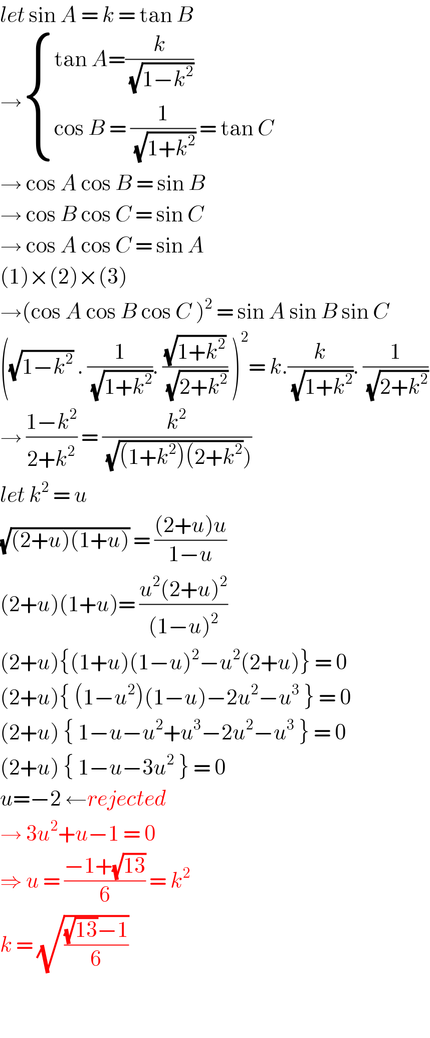 let sin A = k = tan B  → { ((tan A=(k/( (√(1−k^2 )))))),((cos B = (1/( (√(1+k^2 )))) = tan C)) :}  → cos A cos B = sin B  → cos B cos C = sin C  → cos A cos C = sin A  (1)×(2)×(3)   →(cos A cos B cos C )^2  = sin A sin B sin C  ((√(1−k^2 )) . (1/( (√(1+k^2 )))). ((√(1+k^2 ))/( (√(2+k^2 )))) )^2 = k.(k/( (√(1+k^2 )))). (1/( (√(2+k^2 ))))  → ((1−k^2 )/(2+k^2 )) = (k^2 /( (√((1+k^2 )(2+k^2 )))))  let k^2  = u  (√((2+u)(1+u))) = (((2+u)u)/(1−u))  (2+u)(1+u)= ((u^2 (2+u)^2 )/((1−u)^2 ))  (2+u){(1+u)(1−u)^2 −u^2 (2+u)} = 0  (2+u){ (1−u^2 )(1−u)−2u^2 −u^3  } = 0  (2+u) { 1−u−u^2 +u^3 −2u^2 −u^3  } = 0  (2+u) { 1−u−3u^2  } = 0  u=−2 ←rejected  → 3u^2 +u−1 = 0   ⇒ u = ((−1+(√(13)))/6) = k^2   k = (√(((√(13))−1)/6))      