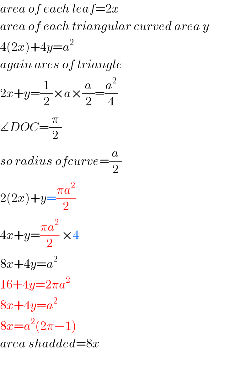 area of each leaf=2x  area of each triangular curved area y  4(2x)+4y=a^2   again ares of triangle  2x+y=(1/2)×a×(a/2)=(a^2 /4)  ∡DOC=(π/2)  so radius ofcurve=(a/2)  2(2x)+y=((πa^2 )/2)    4x+y=((πa^2 )/2) ×4  8x+4y=a^2   16+4y=2πa^2   8x+4y=a^2   8x=a^2 (2π−1)  area shadded=8x    