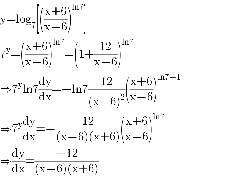 y=log_7 [(((x+6)/(x−6)))^(ln7) ]  7^y =(((x+6)/(x−6)))^(ln7) =(1+((12)/(x−6)))^(ln7)   ⇒7^y ln7(dy/dx)=−ln7((12)/((x−6)^2 ))(((x+6)/(x−6)))^(ln7−1)   ⇒7^y (dy/dx)=−((12)/((x−6)(x+6)))(((x+6)/(x−6)))^(ln7)   ⇒(dy/dx)=((−12)/((x−6)(x+6)))  