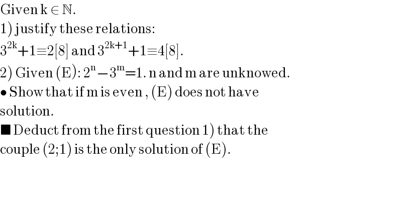 Given k ∈ N.  1) justify these relations:  3^(2k) +1≡2[8] and 3^(2k+1) +1≡4[8].  2) Given (E): 2^n −3^m =1. n and m are unknowed.  • Show that if m is even , (E) does not have   solution.  ■ Deduct from the first question 1) that the  couple (2;1) is the only solution of (E).  