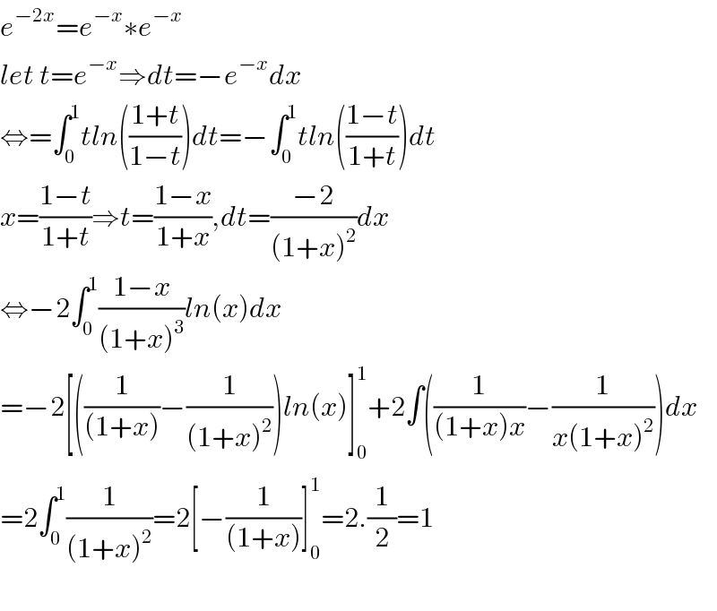 e^(−2x) =e^(−x) ∗e^(−x)   let t=e^(−x) ⇒dt=−e^(−x) dx  ⇔=∫_0 ^1 tln(((1+t)/(1−t)))dt=−∫_0 ^1 tln(((1−t)/(1+t)))dt  x=((1−t)/(1+t))⇒t=((1−x)/(1+x)),dt=((−2)/((1+x)^2 ))dx  ⇔−2∫_0 ^1 ((1−x)/((1+x)^3 ))ln(x)dx  =−2[((1/((1+x)))−(1/((1+x)^2 )))ln(x)]_0 ^1 +2∫((1/((1+x)x))−(1/(x(1+x)^2 )))dx  =2∫_0 ^1 (1/((1+x)^2 ))=2[−(1/((1+x)))]_0 ^1 =2.(1/2)=1    