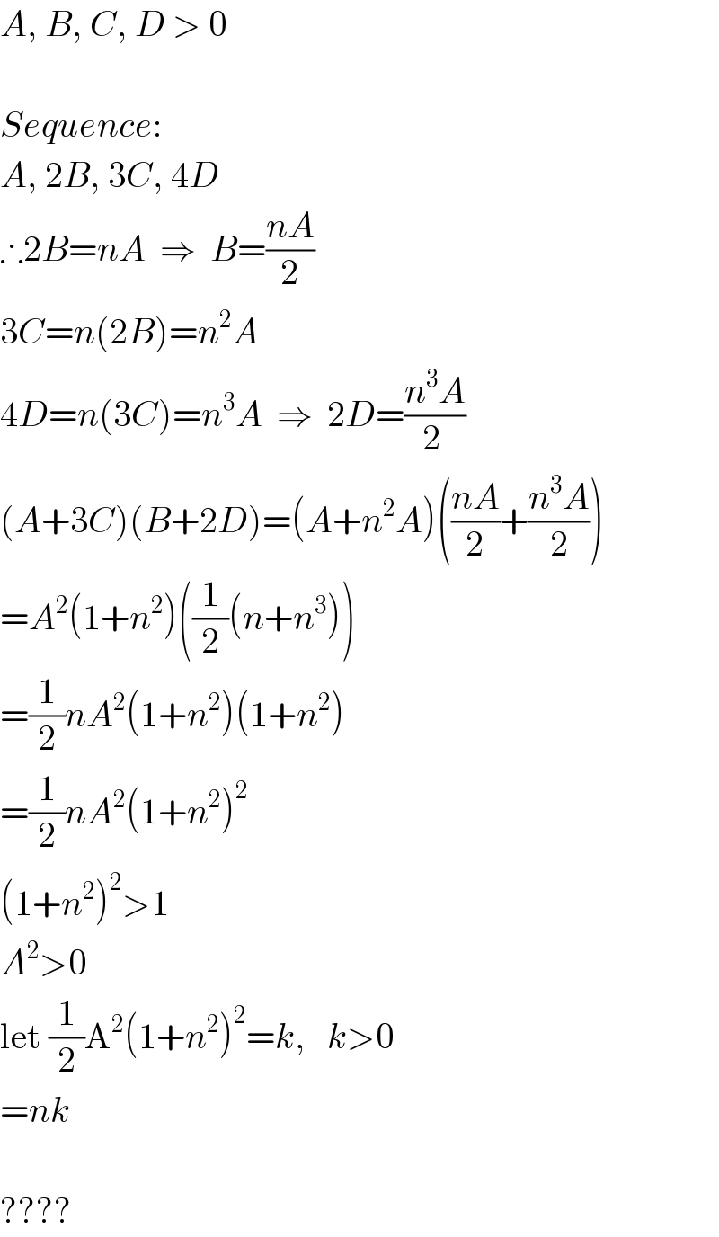 A, B, C, D > 0     Sequence:  A, 2B, 3C, 4D  ∴2B=nA  ⇒  B=((nA)/2)  3C=n(2B)=n^2 A  4D=n(3C)=n^3 A  ⇒  2D=((n^3 A)/(2 ))  (A+3C)(B+2D)=(A+n^2 A)(((nA)/2)+((n^3 A)/2))  =A^2 (1+n^2 )((1/2)(n+n^3 ))  =(1/2)nA^2 (1+n^2 )(1+n^2 )  =(1/2)nA^2 (1+n^2 )^2   (1+n^2 )^2 >1  A^2 >0  let (1/2)A^2 (1+n^2 )^2 =k,   k>0  =nk    ????  
