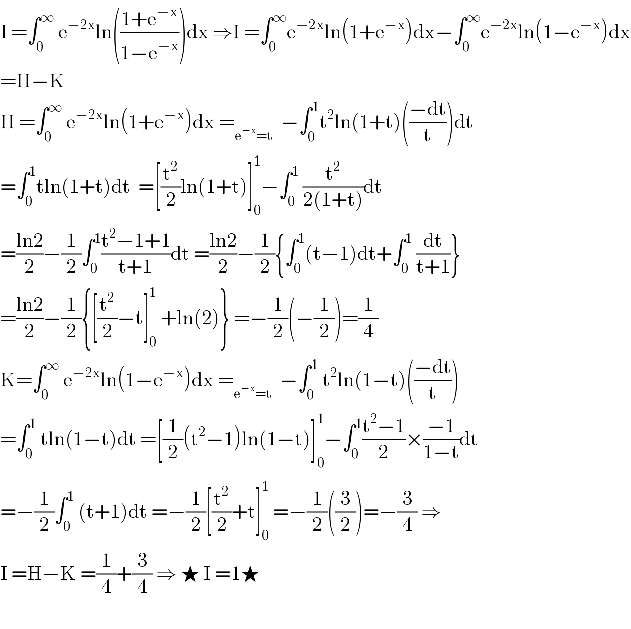 I =∫_0 ^∞  e^(−2x) ln(((1+e^(−x) )/(1−e^(−x) )))dx ⇒I =∫_0 ^∞ e^(−2x) ln(1+e^(−x) )dx−∫_0 ^∞ e^(−2x) ln(1−e^(−x) )dx  =H−K  H =∫_0 ^∞  e^(−2x) ln(1+e^(−x) )dx =_(e^(−x) =t)   −∫_0 ^1 t^2 ln(1+t)(((−dt)/t))dt  =∫_0 ^1 tln(1+t)dt  =[(t^2 /2)ln(1+t)]_0 ^1 −∫_0 ^1  (t^2 /(2(1+t)))dt  =((ln2)/2)−(1/2)∫_0 ^1 ((t^2 −1+1)/(t+1))dt =((ln2)/2)−(1/2){∫_0 ^1 (t−1)dt+∫_0 ^1  (dt/(t+1))}  =((ln2)/2)−(1/2){[(t^2 /2)−t]_0 ^1  +ln(2)} =−(1/2)(−(1/2))=(1/4)  K=∫_0 ^∞  e^(−2x) ln(1−e^(−x) )dx =_(e^(−x) =t)   −∫_0 ^1  t^2 ln(1−t)(((−dt)/t))  =∫_0 ^1  tln(1−t)dt =[(1/2)(t^2 −1)ln(1−t)]_0 ^1 −∫_0 ^1 ((t^2 −1)/2)×((−1)/(1−t))dt  =−(1/2)∫_0 ^1  (t+1)dt =−(1/2)[(t^2 /2)+t]_0 ^1  =−(1/2)((3/2))=−(3/4) ⇒  I =H−K =(1/4)+(3/4) ⇒ ★ I =1★    