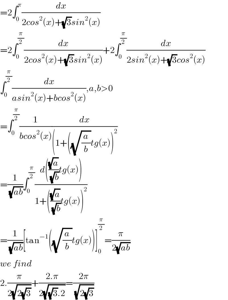 =2∫_0 ^π (dx/(2cos^2 (x)+(√3)sin^2 (x)))  =2∫_0 ^(π/2) (dx/(2cos^2 (x)+(√3)sin^2 (x)))+2∫_0 ^(π/2) (dx/(2sin^2 (x)+(√3)cos^2 (x)))  ∫_0 ^(π/2) (dx/(asin^2 (x)+bcos^2 (x))),a,b>0  =∫_0 ^(π/2) (1/(bcos^2 (x)))(dx/((1+((√(a/b))tg(x))^2 ))  =(1/( (√(ab))))∫_0 ^(π/2) ((d(((√a)/( (√b)))tg(x)))/(1+(((√a)/( (√b)))tg(x))^2 ))  =(1/( (√(ab))))[tan^(−1) ((√(a/b))tg(x))]_0 ^(π/2) =(π/(2(√(ab))))  we find  2.(π/(2(√(2(√3)))))+((2.π)/(2(√((√3).2))))=((2π)/( (√(2(√3)))))  