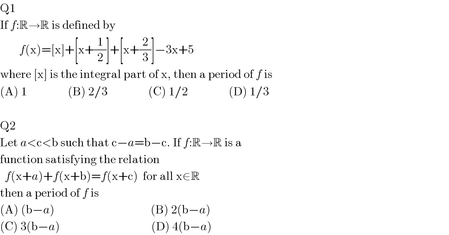 Q1  If f:R→R is defined by          f(x)=[x]+[x+(1/2)]+[x+(2/3)]−3x+5  where [x] is the integral part of x, then a period of f is  (A) 1                 (B) 2/3                 (C) 1/2                 (D) 1/3    Q2  Let a<c<b such that c−a=b−c. If f:R→R is a  function satisfying the relation    f(x+a)+f(x+b)=f(x+c)  for all x∈R  then a period of f is  (A) (b−a)                                        (B) 2(b−a)  (C) 3(b−a)                                      (D) 4(b−a)  