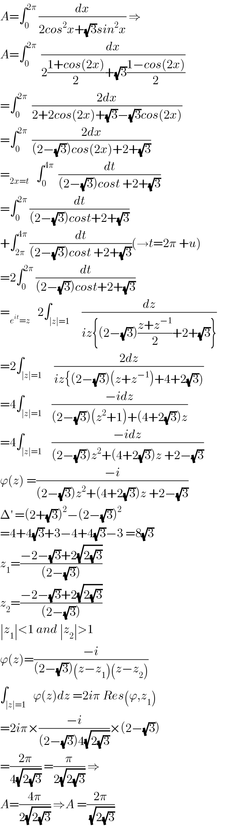 A=∫_0 ^(2π)  (dx/(2cos^2 x+(√3)sin^2 x)) ⇒  A=∫_0 ^(2π)   (dx/(2((1+cos(2x))/2)+(√3)((1−cos(2x))/2)))  =∫_0 ^(2π)   ((2dx)/(2+2cos(2x)+(√3)−(√3)cos(2x)))  =∫_0 ^(2π)   ((2dx)/((2−(√3))cos(2x)+2+(√3)))  =_(2x=t)    ∫_0 ^(4π)   (dt/((2−(√3))cost +2+(√3)))  =∫_0 ^(2π)  (dt/((2−(√3))cost+2+(√3)))  +∫_(2π) ^(4π)  (dt/((2−(√3))cost +2+(√3)))(→t=2π +u)  =2∫_0 ^(2π)  (dt/((2−(√3))cost+2+(√3)))  =_(e^(it) =z)    2∫_(∣z∣=1)     (dz/(iz{(2−(√3))((z+z^(−1) )/2)+2+(√3)}))  =2∫_(∣z∣=1)     ((2dz)/(iz{(2−(√3))(z+z^(−1) )+4+2(√3))))  =4∫_(∣z∣=1)    ((−idz)/((2−(√3))(z^2 +1)+(4+2(√3))z))  =4∫_(∣z∣=1)    ((−idz)/((2−(√3))z^2 +(4+2(√3))z +2−(√3)))  ϕ(z) =((−i)/((2−(√3))z^2 +(4+2(√3))z +2−(√3)))  Δ^′  =(2+(√3))^2 −(2−(√3))^2   =4+4(√3)+3−4+4(√3)−3 =8(√3)  z_1 =((−2−(√3)+2(√(2(√3))))/((2−(√3))))  z_2 =((−2−(√3)+2(√(2(√3))))/((2−(√3))))  ∣z_1 ∣<1 and ∣z_2 ∣>1    ϕ(z)=((−i)/((2−(√3))(z−z_1 )(z−z_2 )))  ∫_(∣z∣=1)   ϕ(z)dz =2iπ Res(ϕ,z_1 )  =2iπ×((−i)/((2−(√3))4(√(2(√3)))))×(2−(√3))  =((2π)/(4(√(2(√3))))) =(π/(2(√(2(√3))))) ⇒  A=((4π)/(2(√(2(√3))))) ⇒A =((2π)/( (√(2(√3)))))  