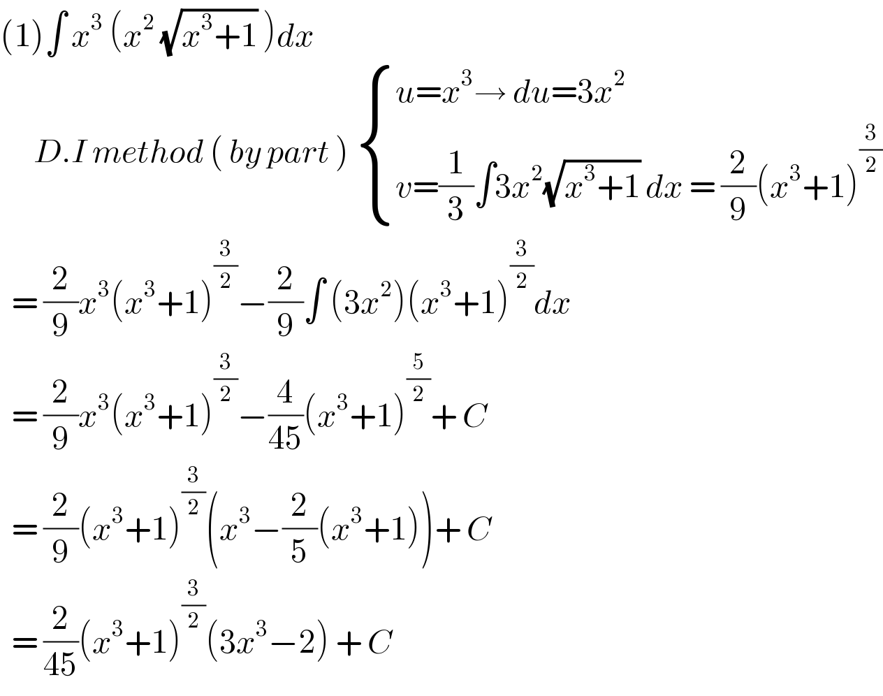 (1)∫ x^3  (x^2  (√(x^3 +1)) )dx         D.I method ( by part )  { ((u=x^3 → du=3x^2 )),((v=(1/3)∫3x^2 (√(x^3 +1)) dx = (2/9)(x^3 +1)^(3/2) )) :}    = (2/9)x^3 (x^3 +1)^(3/2) −(2/9)∫ (3x^2 )(x^3 +1)^(3/2) dx    = (2/9)x^3 (x^3 +1)^(3/2) −(4/(45))(x^3 +1)^(5/2) + C    = (2/9)(x^3 +1)^(3/2) (x^3 −(2/5)(x^3 +1))+ C    = (2/(45))(x^3 +1)^(3/2) (3x^3 −2) + C   