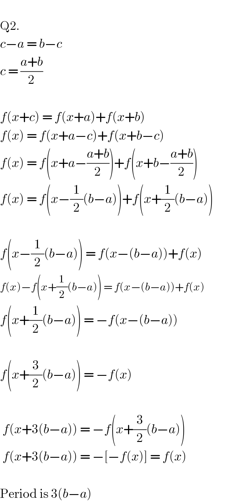   Q2.  c−a = b−c  c = ((a+b)/2)    f(x+c) = f(x+a)+f(x+b)  f(x) = f(x+a−c)+f(x+b−c)  f(x) = f(x+a−((a+b)/2))+f(x+b−((a+b)/2))  f(x) = f(x−(1/2)(b−a))+f(x+(1/2)(b−a))    f(x−(1/2)(b−a)) = f(x−(b−a))+f(x)  f(x)−f(x+(1/2)(b−a)) = f(x−(b−a))+f(x)  f(x+(1/2)(b−a)) = −f(x−(b−a))    f(x+(3/2)(b−a)) = −f(x)     f(x+3(b−a)) = −f(x+(3/2)(b−a))   f(x+3(b−a)) = −[−f(x)] = f(x)    Period is 3(b−a)  