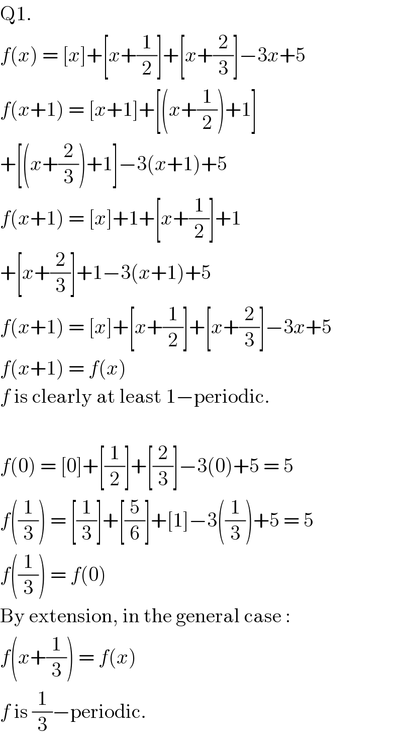Q1.  f(x) = [x]+[x+(1/2)]+[x+(2/3)]−3x+5  f(x+1) = [x+1]+[(x+(1/2))+1]  +[(x+(2/3))+1]−3(x+1)+5  f(x+1) = [x]+1+[x+(1/2)]+1  +[x+(2/3)]+1−3(x+1)+5  f(x+1) = [x]+[x+(1/2)]+[x+(2/3)]−3x+5  f(x+1) = f(x)  f is clearly at least 1−periodic.    f(0) = [0]+[(1/2)]+[(2/3)]−3(0)+5 = 5  f((1/3)) = [(1/3)]+[(5/6)]+[1]−3((1/3))+5 = 5  f((1/3)) = f(0)  By extension, in the general case :  f(x+(1/3)) = f(x)  f is (1/3)−periodic.  