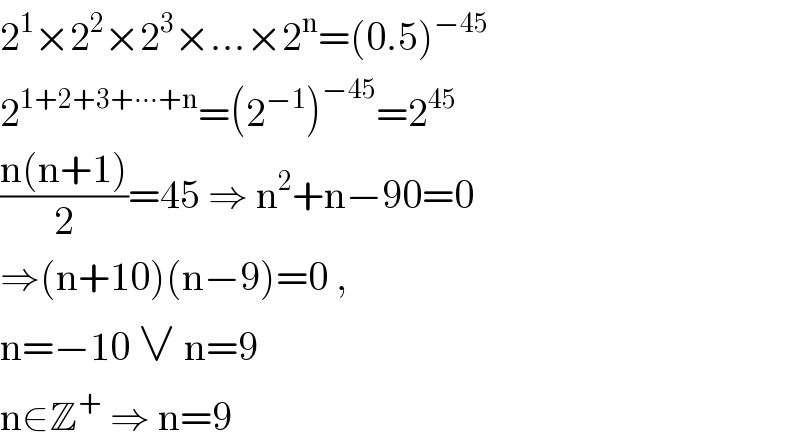 2^1 ×2^2 ×2^3 ×...×2^n =(0.5)^(−45)   2^(1+2+3+∙∙∙+n) =(2^(−1) )^(−45) =2^(45)   ((n(n+1))/2)=45 ⇒ n^2 +n−90=0  ⇒(n+10)(n−9)=0 ,   n=−10 ∨ n=9   n∈Z^+  ⇒ n=9  