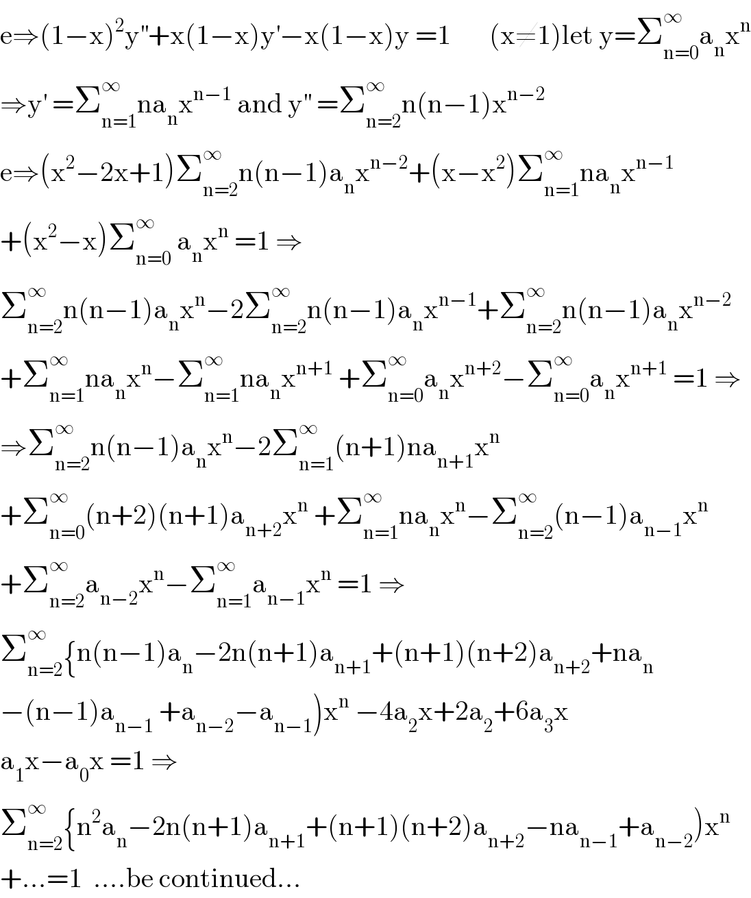 e⇒(1−x)^2 y^(′′) +x(1−x)y^′ −x(1−x)y =1       (x≠1)let y=Σ_(n=0) ^∞ a_n x^n   ⇒y^′  =Σ_(n=1) ^∞ na_n x^(n−1)  and y^(′′)  =Σ_(n=2) ^∞ n(n−1)x^(n−2)   e⇒(x^2 −2x+1)Σ_(n=2) ^∞ n(n−1)a_n x^(n−2) +(x−x^2 )Σ_(n=1) ^∞ na_n x^(n−1)   +(x^2 −x)Σ_(n=0) ^∞  a_n x^n  =1 ⇒  Σ_(n=2) ^∞ n(n−1)a_n x^n −2Σ_(n=2) ^∞ n(n−1)a_n x^(n−1) +Σ_(n=2) ^∞ n(n−1)a_n x^(n−2)   +Σ_(n=1) ^∞ na_n x^n −Σ_(n=1) ^∞ na_n x^(n+1)  +Σ_(n=0) ^∞ a_n x^(n+2) −Σ_(n=0) ^∞ a_n x^(n+1)  =1 ⇒  ⇒Σ_(n=2) ^∞ n(n−1)a_n x^n −2Σ_(n=1) ^∞ (n+1)na_(n+1) x^n   +Σ_(n=0) ^∞ (n+2)(n+1)a_(n+2) x^n  +Σ_(n=1) ^∞ na_n x^n −Σ_(n=2) ^∞ (n−1)a_(n−1) x^n   +Σ_(n=2) ^∞ a_(n−2) x^n −Σ_(n=1) ^∞ a_(n−1) x^n  =1 ⇒  Σ_(n=2) ^∞ {n(n−1)a_n −2n(n+1)a_(n+1) +(n+1)(n+2)a_(n+2) +na_n   −(n−1)a_(n−1)  +a_(n−2) −a_(n−1) )x^n  −4a_2 x+2a_2 +6a_3 x  a_1 x−a_0 x =1 ⇒  Σ_(n=2) ^∞ {n^2 a_n −2n(n+1)a_(n+1) +(n+1)(n+2)a_(n+2) −na_(n−1) +a_(n−2) )x^n   +...=1  ....be continued...  