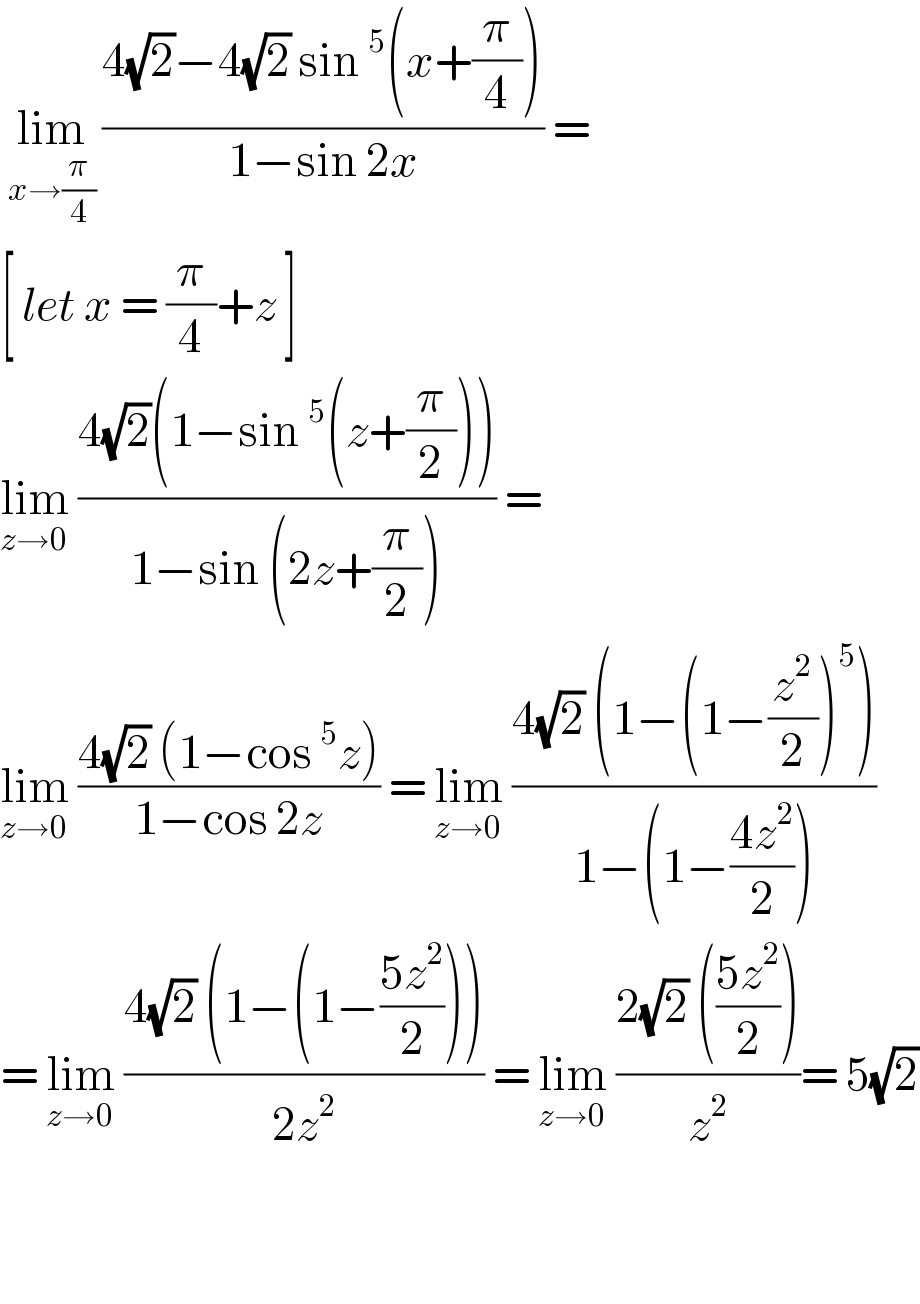  lim_(x→(π/4))  ((4(√2)−4(√2) sin^5 (x+(π/4)))/(1−sin 2x)) =  [ let x = (π/4)+z ]  lim_(z→0)  ((4(√2)(1−sin^5 (z+(π/2))))/(1−sin (2z+(π/2)))) =  lim_(z→0)  ((4(√2) (1−cos^5 z))/(1−cos 2z)) = lim_(z→0)  ((4(√2) (1−(1−(z^2 /2))^5 ))/(1−(1−((4z^2 )/2))))  = lim_(z→0)  ((4(√2) (1−(1−((5z^2 )/2))))/(2z^2 )) = lim_(z→0)  ((2(√2) (((5z^2 )/2)))/z^2 )= 5(√2)      