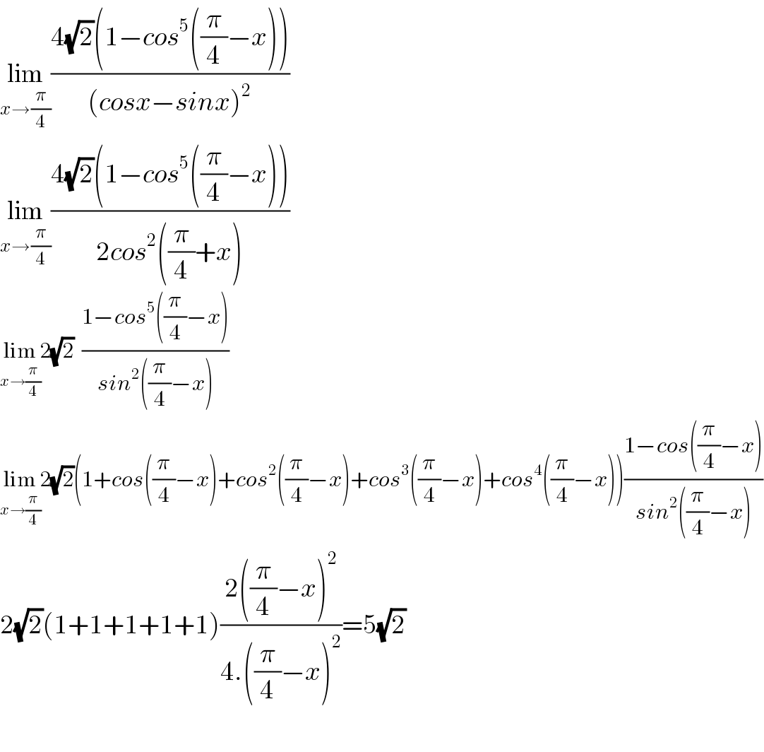 lim_(x→(π/4)) ((4(√2)(1−cos^5 ((π/4)−x)))/((cosx−sinx)^2 ))  lim_(x→(π/4)) ((4(√2)(1−cos^5 ((π/4)−x)))/(2cos^2 ((π/4)+x)))  lim_(x→(π/4)) 2(√2)  ((1−cos^5 ((π/4)−x))/(sin^2 ((π/4)−x)))  lim_(x→(π/4)) 2(√2)(1+cos((π/4)−x)+cos^2 ((π/4)−x)+cos^3 ((π/4)−x)+cos^4 ((π/4)−x))((1−cos((π/4)−x))/(sin^2 ((π/4)−x)))  2(√2)(1+1+1+1+1)((2((π/4)−x)^2 )/(4.((π/4)−x)^2 ))=5(√2)    