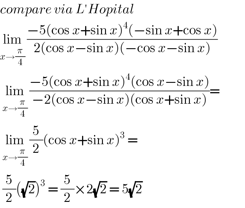 compare via L′Hopital  lim_(x→(π/4))  ((−5(cos x+sin x)^4 (−sin x+cos x))/(2(cos x−sin x)(−cos x−sin x)))   lim_(x→(π/4))  ((−5(cos x+sin x)^4 (cos x−sin x))/(−2(cos x−sin x)(cos x+sin x)))=   lim_(x→(π/4))  (5/2)(cos x+sin x)^3  =   (5/2)((√2))^3  = (5/2)×2(√2) = 5(√2)   
