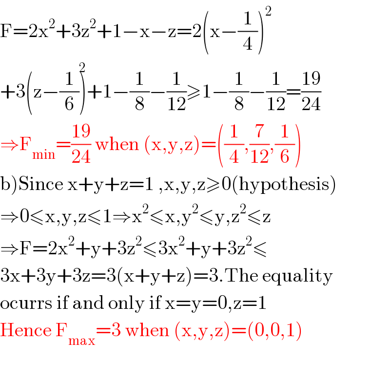 F=2x^2 +3z^2 +1−x−z=2(x−(1/4))^2   +3(z−(1/6))^2 +1−(1/8)−(1/(12))≥1−(1/8)−(1/(12))=((19)/(24))  ⇒F_(min) =((19)/(24)) when (x,y,z)=((1/4),(7/(12)),(1/6))  b)Since x+y+z=1 ,x,y,z≥0(hypothesis)  ⇒0≤x,y,z≤1⇒x^2 ≤x,y^2 ≤y,z^2 ≤z  ⇒F=2x^2 +y+3z^2 ≤3x^2 +y+3z^2 ≤  3x+3y+3z=3(x+y+z)=3.The equality  ocurrs if and only if x=y=0,z=1  Hence F_(max) =3 when (x,y,z)=(0,0,1)    