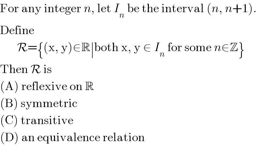For any integer n, let I_n  be the interval (n, n+1).  Define         R={(x, y)∈R∣both x, y ∈ I_n  for some n∈Z}  Then R is  (A) reflexive on R  (B) symmetric  (C) transitive  (D) an equivalence relation  
