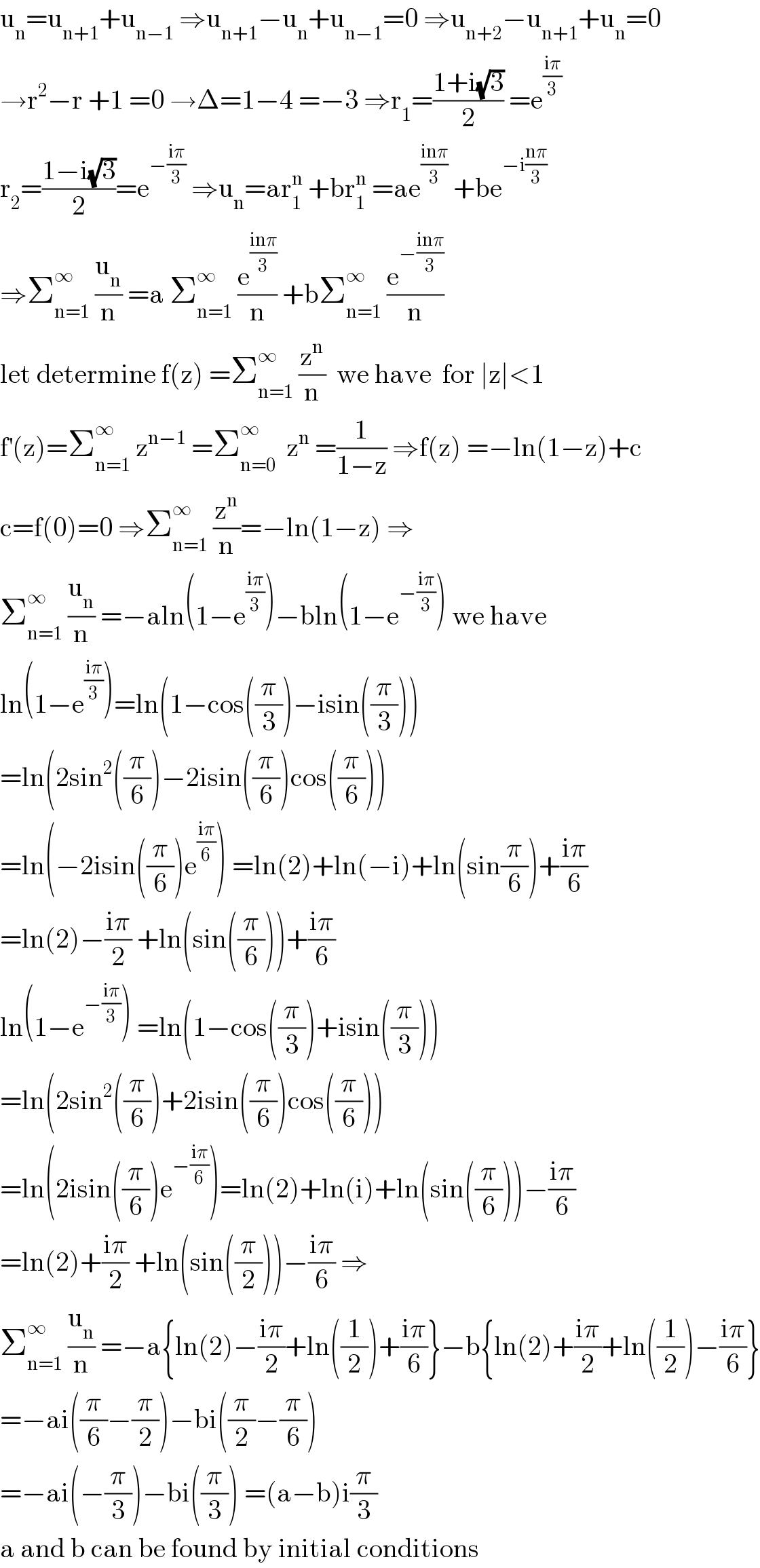 u_n =u_(n+1) +u_(n−1)  ⇒u_(n+1) −u_n +u_(n−1) =0 ⇒u_(n+2) −u_(n+1) +u_n =0  →r^2 −r +1 =0 →Δ=1−4 =−3 ⇒r_1 =((1+i(√3))/2) =e^((iπ)/3)   r_2 =((1−i(√3))/2)=e^(−((iπ)/3))  ⇒u_n =ar_1 ^n  +br_1 ^n  =ae^((inπ)/3)  +be^(−i((nπ)/3))   ⇒Σ_(n=1) ^∞  (u_n /n) =a Σ_(n=1) ^∞  (e^((inπ)/3) /n) +bΣ_(n=1) ^∞  (e^(−((inπ)/3)) /n)  let determine f(z) =Σ_(n=1) ^∞  (z^n /n)  we have  for ∣z∣<1  f^′ (z)=Σ_(n=1) ^∞  z^(n−1)  =Σ_(n=0) ^∞   z^n  =(1/(1−z)) ⇒f(z) =−ln(1−z)+c  c=f(0)=0 ⇒Σ_(n=1) ^∞  (z^n /n)=−ln(1−z) ⇒  Σ_(n=1) ^∞  (u_n /n) =−aln(1−e^((iπ)/3) )−bln(1−e^(−((iπ)/3)) ) we have  ln(1−e^((iπ)/3) )=ln(1−cos((π/3))−isin((π/3)))  =ln(2sin^2 ((π/6))−2isin((π/6))cos((π/6)))  =ln(−2isin((π/6))e^((iπ)/6) ) =ln(2)+ln(−i)+ln(sin(π/6))+((iπ)/6)  =ln(2)−((iπ)/2) +ln(sin((π/6)))+((iπ)/6)  ln(1−e^(−((iπ)/3)) ) =ln(1−cos((π/3))+isin((π/3)))  =ln(2sin^2 ((π/6))+2isin((π/6))cos((π/6)))  =ln(2isin((π/6))e^(−((iπ)/6)) )=ln(2)+ln(i)+ln(sin((π/6)))−((iπ)/6)  =ln(2)+((iπ)/2) +ln(sin((π/2)))−((iπ)/6) ⇒  Σ_(n=1) ^∞  (u_n /n) =−a{ln(2)−((iπ)/2)+ln((1/2))+((iπ)/6)}−b{ln(2)+((iπ)/2)+ln((1/2))−((iπ)/6)}  =−ai((π/6)−(π/2))−bi((π/2)−(π/6))  =−ai(−(π/3))−bi((π/3)) =(a−b)i(π/3)    a and b can be found by initial conditions  
