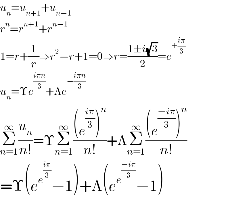 u_n =u_(n+1) +u_(n−1)   r^n =r^(n+1) +r^(n−1)   1=r+(1/r)⇒r^2 −r+1=0⇒r=((1±i(√3))/2)=e^(±((iπ)/3))   u_n =Υe^((iπn)/3) +Λe^(−((iπn)/3))   Σ_(n=1) ^∞ (u_n /(n!))=ΥΣ_(n=1) ^∞ (((e^((iπ)/3) )^n )/(n!))+ΛΣ_(n=1) ^∞ (((e^((−iπ)/3) )^n )/(n!))  =Υ(e^e^((iπ)/3)  −1)+Λ(e^e^((−iπ)/3)  −1)  