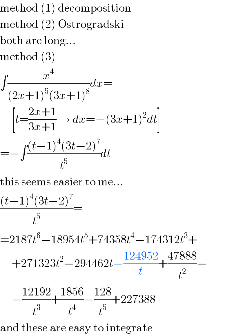 method (1) decomposition  method (2) Ostrogradski  both are long...  method (3)  ∫(x^4 /((2x+1)^5 (3x+1)^8 ))dx=       [t=((2x+1)/(3x+1)) → dx=−(3x+1)^2 dt]  =−∫(((t−1)^4 (3t−2)^7 )/t^5 )dt  this seems easier to me...  (((t−1)^4 (3t−2)^7 )/t^5 )=  =2187t^6 −18954t^5 +74358t^4 −174312t^3 +       +271323t^2 −294462t−((124952)/t)+((47888)/t^2 )−       −((12192)/t^3 )+((1856)/t^4 )−((128)/t^5 )+227388  and these are easy to integrate  