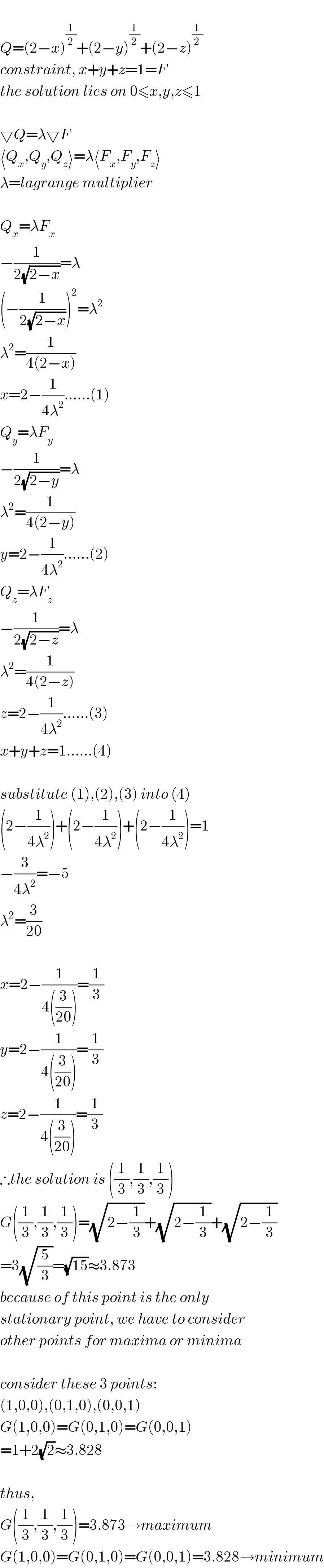   Q=(2−x)^(1/2) +(2−y)^(1/2) +(2−z)^(1/2)   constraint, x+y+z=1=F  the solution lies on 0≤x,y,z≤1    ▽Q=λ▽F  ⟨Q_x ,Q_y ,Q_z ⟩=λ⟨F_x ,F_y ,F_z ⟩  λ=lagrange multiplier    Q_x =λF_x   −(1/(2(√(2−x))))=λ  (−(1/(2(√(2−x)))))^2 =λ^2   λ^2 =(1/(4(2−x)))  x=2−(1/(4λ^2 ))......(1)  Q_y =λF_y   −(1/(2(√(2−y))))=λ  λ^2 =(1/(4(2−y)))  y=2−(1/(4λ^2 ))......(2)  Q_z =λF_z   −(1/(2(√(2−z))))=λ  λ^2 =(1/(4(2−z)))  z=2−(1/(4λ^2 ))......(3)  x+y+z=1......(4)    substitute (1),(2),(3) into (4)  (2−(1/(4λ^2 )))+(2−(1/(4λ^2 )))+(2−(1/(4λ^2 )))=1  −(3/(4λ^2 ))=−5  λ^2 =(3/(20))    x=2−(1/(4((3/(20)))))=(1/3)  y=2−(1/(4((3/(20)))))=(1/3)  z=2−(1/(4((3/(20)))))=(1/3)  ∴the solution is ((1/3),(1/3),(1/3))  G((1/3),(1/3),(1/3))=(√(2−(1/3)))+(√(2−(1/3)))+(√(2−(1/3)))  =3(√(5/3))=(√(15))≈3.873  because of this point is the only  stationary point, we have to consider  other points for maxima or minima    consider these 3 points:  (1,0,0),(0,1,0),(0,0,1)  G(1,0,0)=G(0,1,0)=G(0,0,1)  =1+2(√2)≈3.828    thus,  G((1/3),(1/3),(1/3))=3.873→maximum  G(1,0,0)=G(0,1,0)=G(0,0,1)=3.828→minimum  