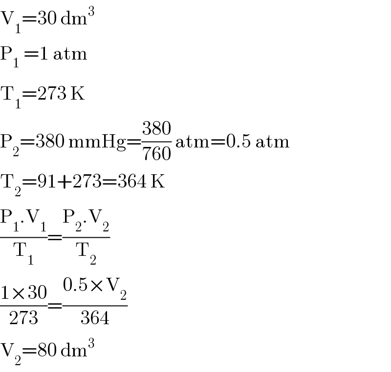 V_1 =30 dm^3   P_1_  =1 atm  T_1 =273 K  P_2 =380 mmHg=((380)/(760)) atm=0.5 atm  T_2 =91+273=364 K  ((P_1 .V_1 )/T_1 )=((P_2 .V_2 )/T_2 )  ((1×30)/(273))=((0.5×V_2 )/(364))  V_2 =80 dm^3   