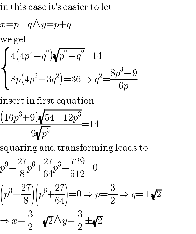 in this case it′s easier to let  x=p−q∧y=p+q  we get   { ((4(4p^2 −q^2 )(√(p^2 −q^2 ))=14)),((8p(4p^2 −3q^2 )=36 ⇒ q^2 =((8p^3 −9)/(6p)))) :}  insert in first equation  (((16p^3 +9)(√(54−12p^3 )))/(9(√p^3 )))=14  squaring and transforming leads to  p^9 −((27)/8)p^6 +((27)/(64))p^3 −((729)/(512))=0  (p^3 −((27)/8))(p^6 +((27)/(64)))=0 ⇒ p=(3/2) ⇒ q=±(√2)  ⇒ x=(3/2)∓(√2)∧y=(3/2)±(√2)  