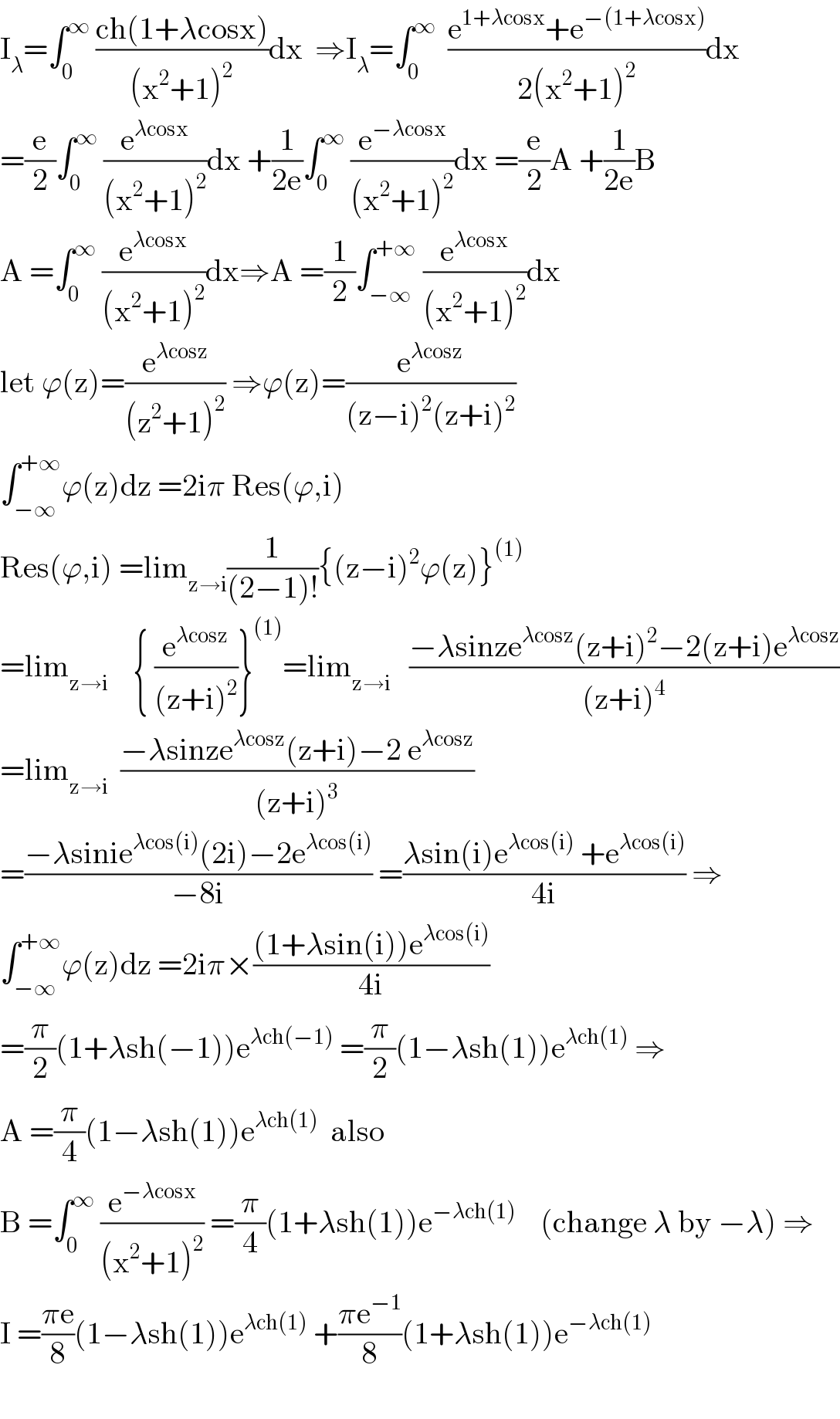 I_λ =∫_0 ^∞  ((ch(1+λcosx))/((x^2 +1)^2 ))dx  ⇒I_λ =∫_0 ^∞   ((e^(1+λcosx) +e^(−(1+λcosx)) )/(2(x^2 +1)^2 ))dx  =(e/2)∫_0 ^∞  (e^(λcosx) /((x^2 +1)^2 ))dx +(1/(2e))∫_0 ^∞  (e^(−λcosx) /((x^2 +1)^2 ))dx =(e/2)A +(1/(2e))B  A =∫_0 ^∞  (e^(λcosx) /((x^2 +1)^2 ))dx⇒A =(1/2)∫_(−∞) ^(+∞)  (e^(λcosx) /((x^2 +1)^2 ))dx  let ϕ(z)=(e^(λcosz) /((z^2 +1)^2 )) ⇒ϕ(z)=(e^(λcosz) /((z−i)^2 (z+i)^2 ))  ∫_(−∞) ^(+∞) ϕ(z)dz =2iπ Res(ϕ,i)  Res(ϕ,i) =lim_(z→i) (1/((2−1)!)){(z−i)^2 ϕ(z)}^((1))   =lim_(z→i)     { (e^(λcosz) /((z+i)^2 ))}^((1)) =lim_(z→i)    ((−λsinze^(λcosz) (z+i)^2 −2(z+i)e^(λcosz) )/((z+i)^4 ))  =lim_(z→i)   ((−λsinze^(λcosz) (z+i)−2 e^(λcosz) )/((z+i)^3 ))  =((−λsinie^(λcos(i)) (2i)−2e^(λcos(i)) )/(−8i)) =((λsin(i)e^(λcos(i))  +e^(λcos(i)) )/(4i)) ⇒  ∫_(−∞) ^(+∞) ϕ(z)dz =2iπ×(((1+λsin(i))e^(λcos(i)) )/(4i))  =(π/2)(1+λsh(−1))e^(λch(−1))  =(π/2)(1−λsh(1))e^(λch(1))  ⇒  A =(π/4)(1−λsh(1))e^(λch(1))   also  B =∫_0 ^∞  (e^(−λcosx) /((x^2 +1)^2 )) =(π/4)(1+λsh(1))e^(−λch(1))     (change λ by −λ) ⇒  I =((πe)/8)(1−λsh(1))e^(λch(1))  +((πe^(−1) )/8)(1+λsh(1))e^(−λch(1))     