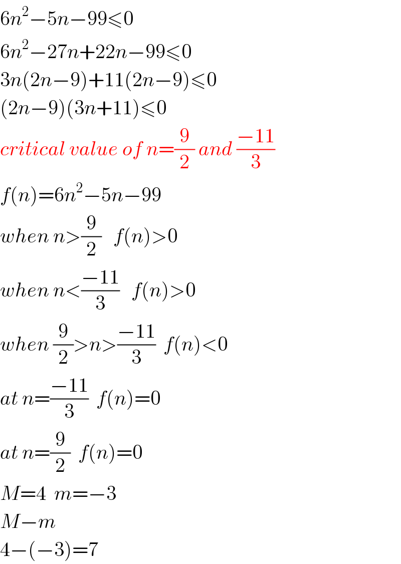 6n^2 −5n−99≤0  6n^2 −27n+22n−99≤0  3n(2n−9)+11(2n−9)≤0  (2n−9)(3n+11)≤0  critical value of n=(9/2) and ((−11)/3)  f(n)=6n^2 −5n−99  when n>(9/2)   f(n)>0  when n<((−11)/3)   f(n)>0  when (9/2)>n>((−11)/3)  f(n)<0  at n=((−11)/3)  f(n)=0  at n=(9/2)  f(n)=0  M=4  m=−3  M−m  4−(−3)=7  