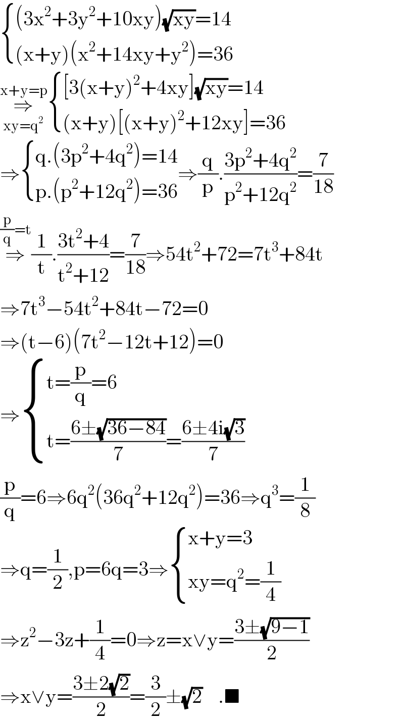  { (((3x^2 +3y^2 +10xy)(√(xy))=14)),(((x+y)(x^2 +14xy+y^2 )=36)) :}  ⇒_(xy=q^2 ) ^(x+y=p)  { (([3(x+y)^2 +4xy](√(xy))=14)),(((x+y)[(x+y)^2 +12xy]=36)) :}  ⇒ { ((q.(3p^2 +4q^2 )=14)),((p.(p^2 +12q^2 )=36)) :}⇒(q/p).((3p^2 +4q^2 )/(p^2 +12q^2 ))=(7/(18))  ⇒^((p/q)=t) (1/t).((3t^2 +4)/(t^2 +12))=(7/(18))⇒54t^2 +72=7t^3 +84t  ⇒7t^3 −54t^2 +84t−72=0  ⇒(t−6)(7t^2 −12t+12)=0  ⇒ { ((t=(p/q)=6)),((t=((6±(√(36−84)))/7)=((6±4i(√3))/7))) :}  (p/q)=6⇒6q^2 (36q^2 +12q^2 )=36⇒q^3 =(1/8)  ⇒q=(1/2),p=6q=3⇒ { ((x+y=3)),((xy=q^2 =(1/4))) :}  ⇒z^2 −3z+(1/4)=0⇒z=x∨y=((3±(√(9−1)))/2)  ⇒x∨y=((3±2(√2))/2)=(3/2)±(√2)    .■  