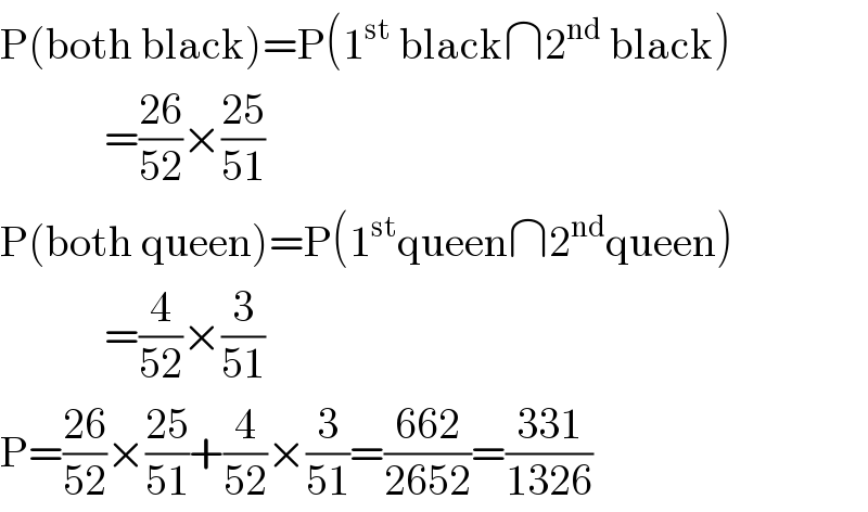 P(both black)=P(1^(st)  black∩2^(nd)  black)              =((26)/(52))×((25)/(51))  P(both queen)=P(1^(st) queen∩2^(nd) queen)              =(4/(52))×(3/(51))  P=((26)/(52))×((25)/(51))+(4/(52))×(3/(51))=((662)/(2652))=((331)/(1326))  